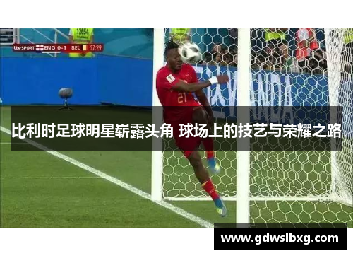 比利时足球明星崭露头角 球场上的技艺与荣耀之路