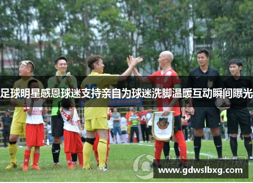 足球明星感恩球迷支持亲自为球迷洗脚温暖互动瞬间曝光