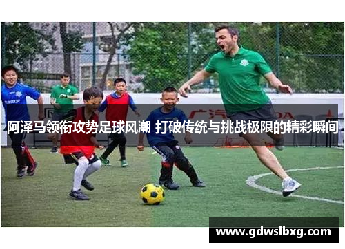 阿泽马领衔攻势足球风潮 打破传统与挑战极限的精彩瞬间