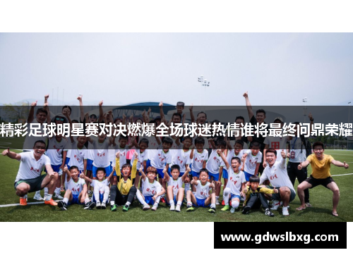 精彩足球明星赛对决燃爆全场球迷热情谁将最终问鼎荣耀