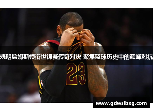 姚明詹姆斯领衔世锦赛传奇对决 聚焦篮球历史中的巅峰对抗