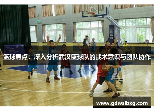 篮球焦点：深入分析武汉篮球队的战术意识与团队协作