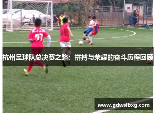 杭州足球队总决赛之路：拼搏与荣耀的奋斗历程回顾