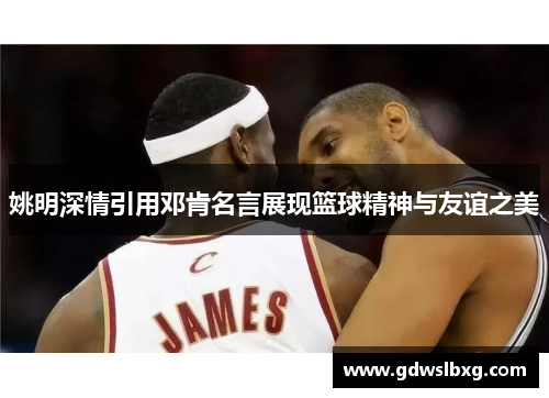 姚明深情引用邓肯名言展现篮球精神与友谊之美