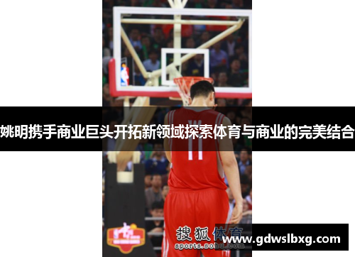 姚明携手商业巨头开拓新领域探索体育与商业的完美结合
