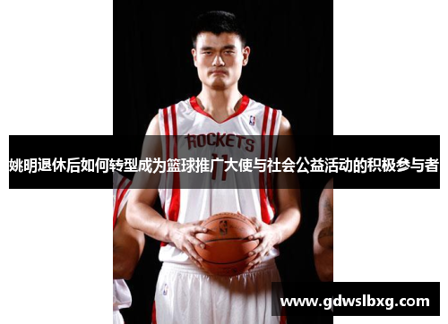 姚明退休后如何转型成为篮球推广大使与社会公益活动的积极参与者