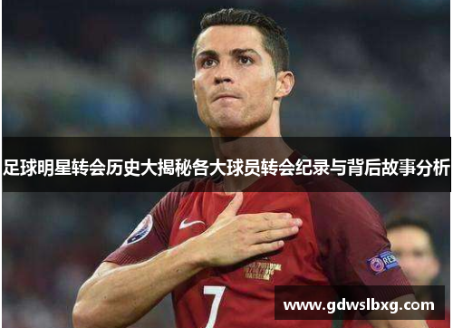 足球明星转会历史大揭秘各大球员转会纪录与背后故事分析