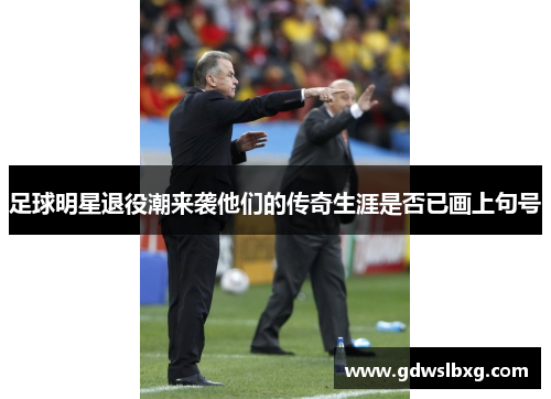 足球明星退役潮来袭他们的传奇生涯是否已画上句号