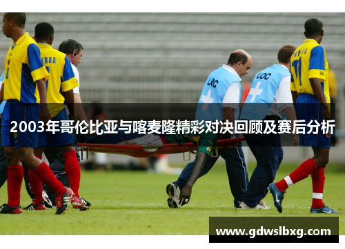 2003年哥伦比亚与喀麦隆精彩对决回顾及赛后分析