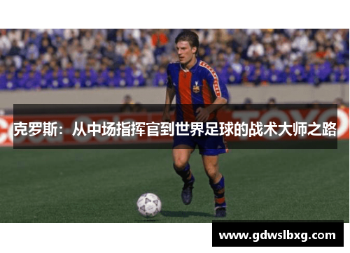 克罗斯：从中场指挥官到世界足球的战术大师之路