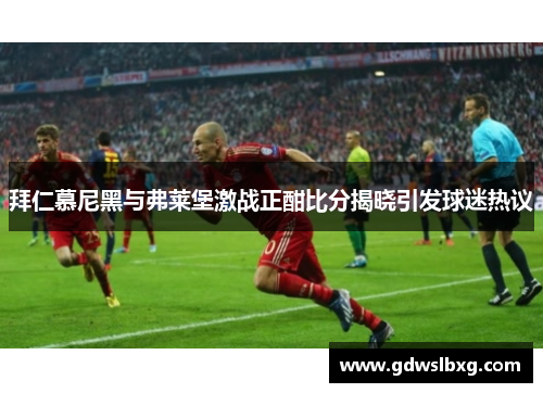 拜仁慕尼黑与弗莱堡激战正酣比分揭晓引发球迷热议