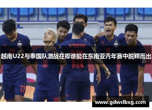 越南U22与泰国队激战在即谁能在东南亚青年赛中脱颖而出